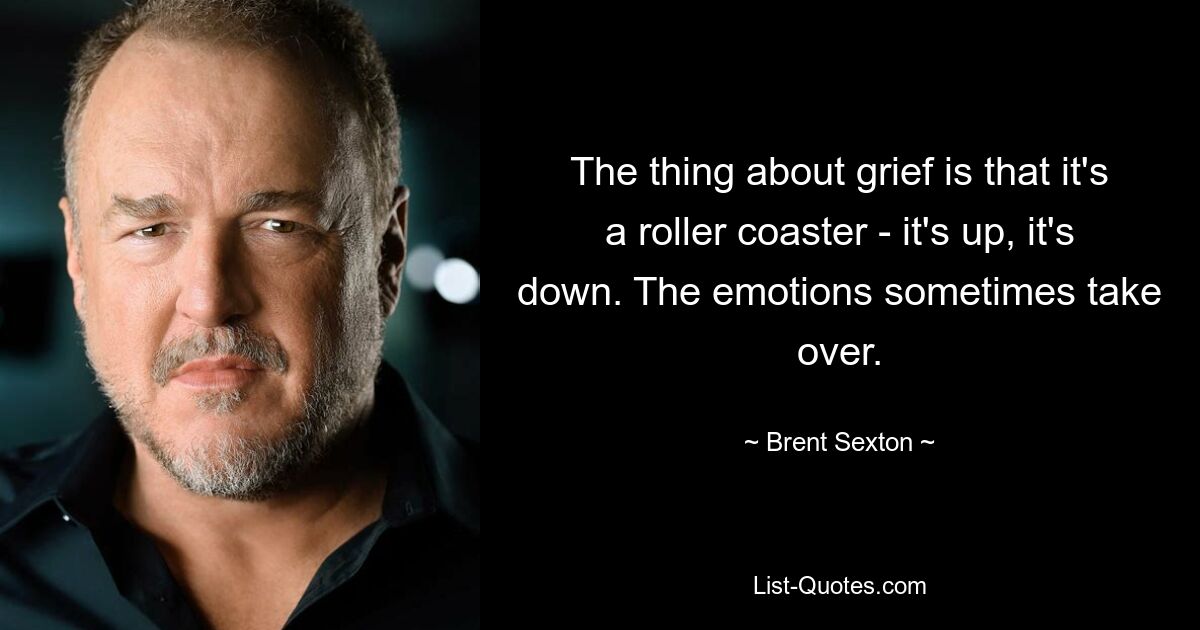 The thing about grief is that it's a roller coaster - it's up, it's down. The emotions sometimes take over. — © Brent Sexton