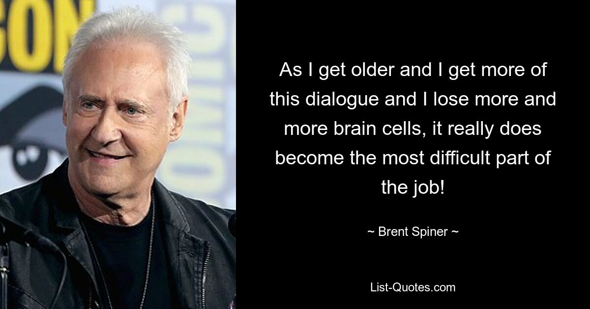 As I get older and I get more of this dialogue and I lose more and more brain cells, it really does become the most difficult part of the job! — © Brent Spiner