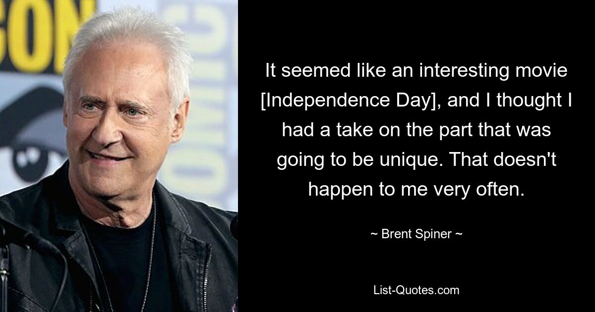 It seemed like an interesting movie [Independence Day], and I thought I had a take on the part that was going to be unique. That doesn't happen to me very often. — © Brent Spiner