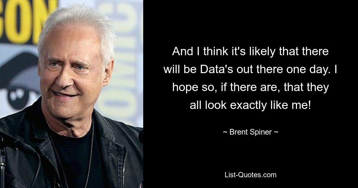 And I think it's likely that there will be Data's out there one day. I hope so, if there are, that they all look exactly like me! — © Brent Spiner