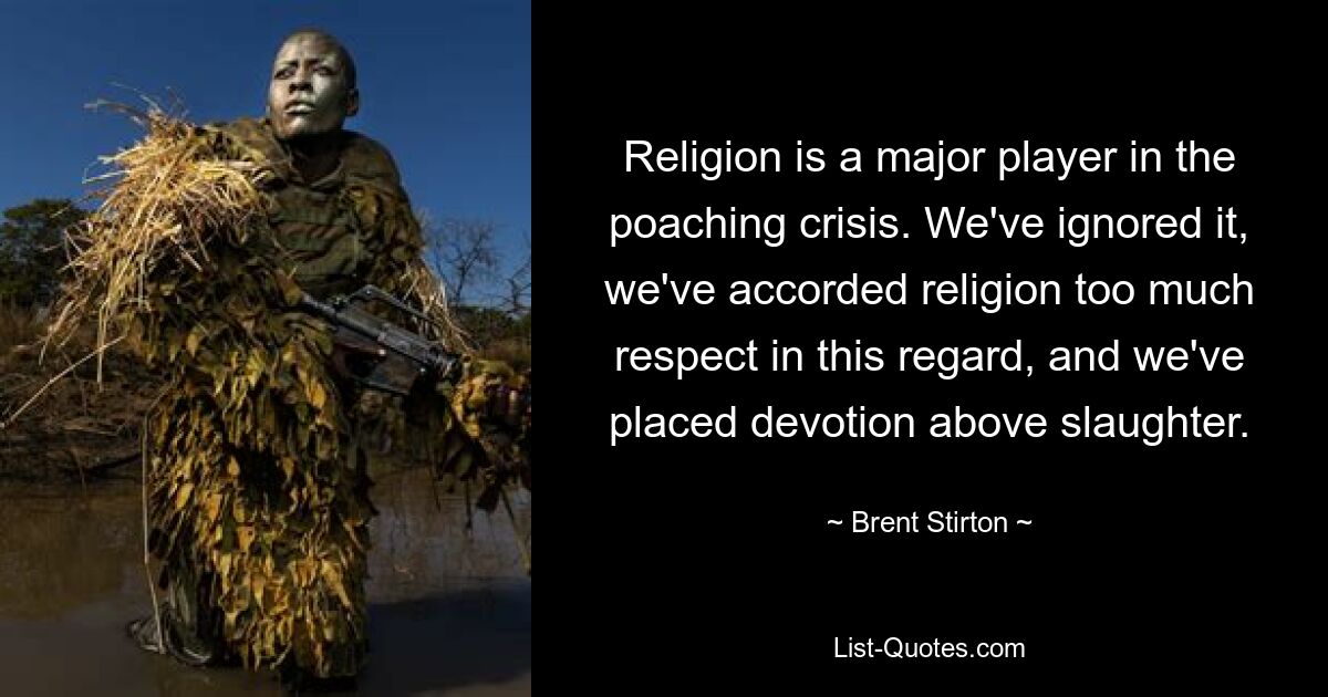 Religion is a major player in the poaching crisis. We've ignored it, we've accorded religion too much respect in this regard, and we've placed devotion above slaughter. — © Brent Stirton