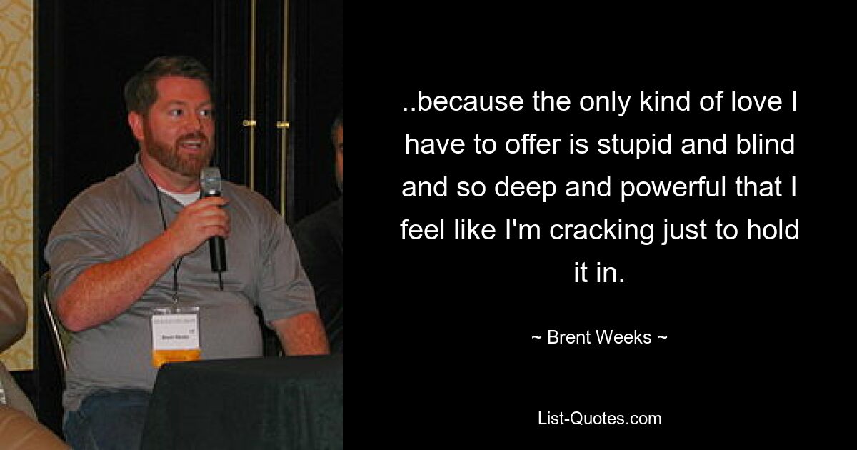 ..because the only kind of love I have to offer is stupid and blind and so deep and powerful that I feel like I'm cracking just to hold it in. — © Brent Weeks