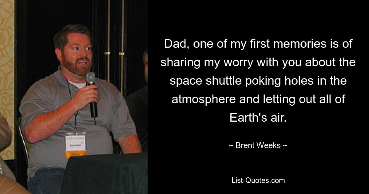 Dad, one of my first memories is of sharing my worry with you about the space shuttle poking holes in the atmosphere and letting out all of Earth's air. — © Brent Weeks