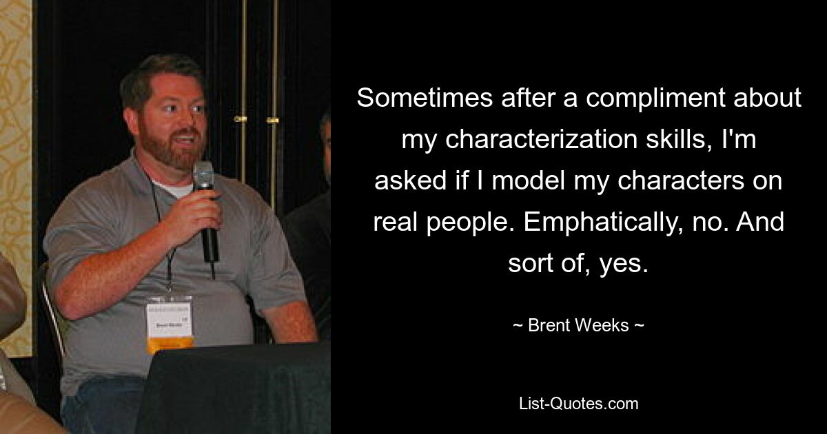 Sometimes after a compliment about my characterization skills, I'm asked if I model my characters on real people. Emphatically, no. And sort of, yes. — © Brent Weeks