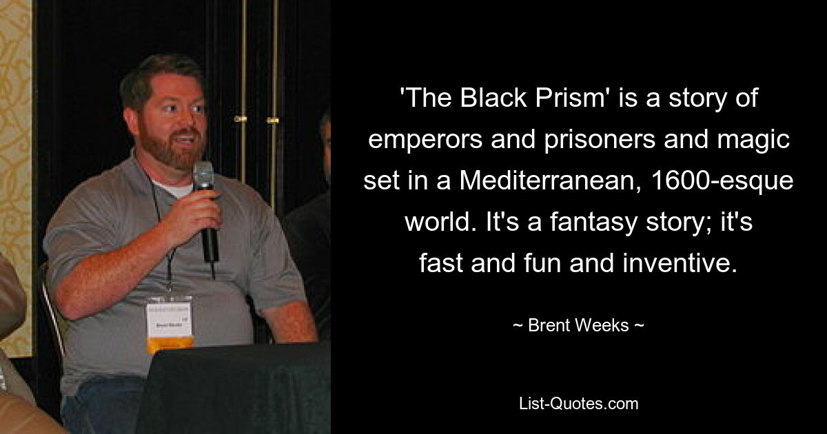 'The Black Prism' is a story of emperors and prisoners and magic set in a Mediterranean, 1600-esque world. It's a fantasy story; it's fast and fun and inventive. — © Brent Weeks