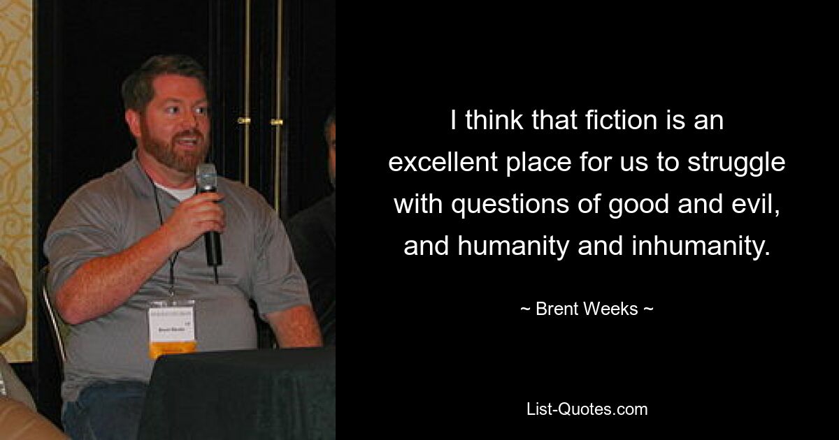 I think that fiction is an excellent place for us to struggle with questions of good and evil, and humanity and inhumanity. — © Brent Weeks