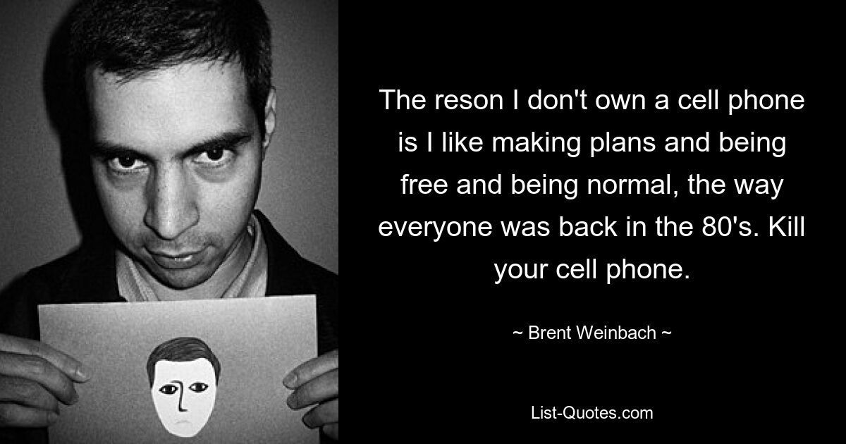 The reson I don't own a cell phone is I like making plans and being free and being normal, the way everyone was back in the 80's. Kill your cell phone. — © Brent Weinbach