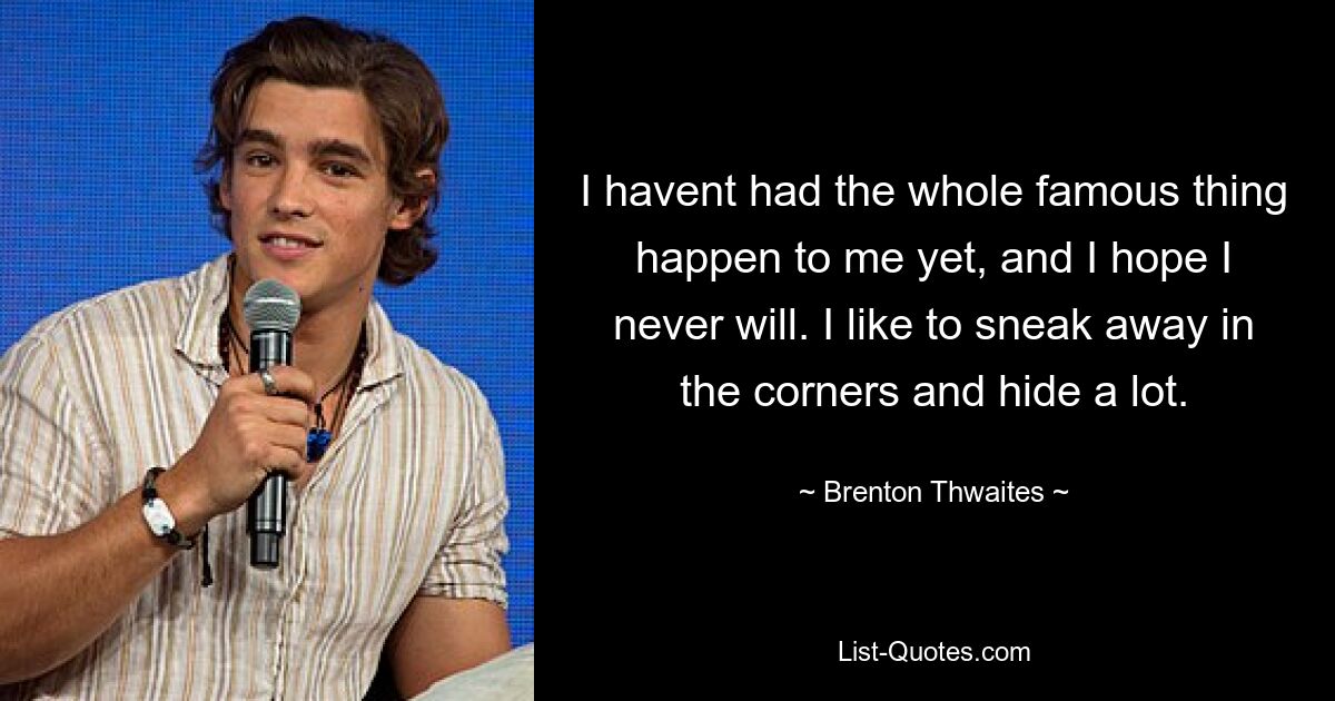 I havent had the whole famous thing happen to me yet, and I hope I never will. I like to sneak away in the corners and hide a lot. — © Brenton Thwaites