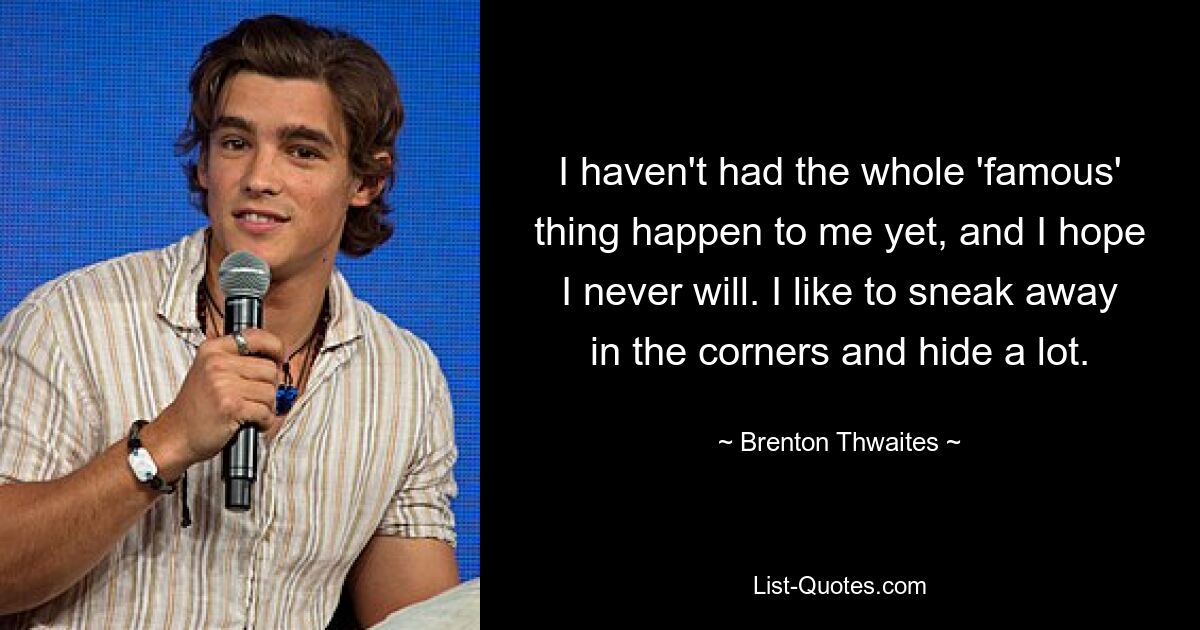 I haven't had the whole 'famous' thing happen to me yet, and I hope I never will. I like to sneak away in the corners and hide a lot. — © Brenton Thwaites