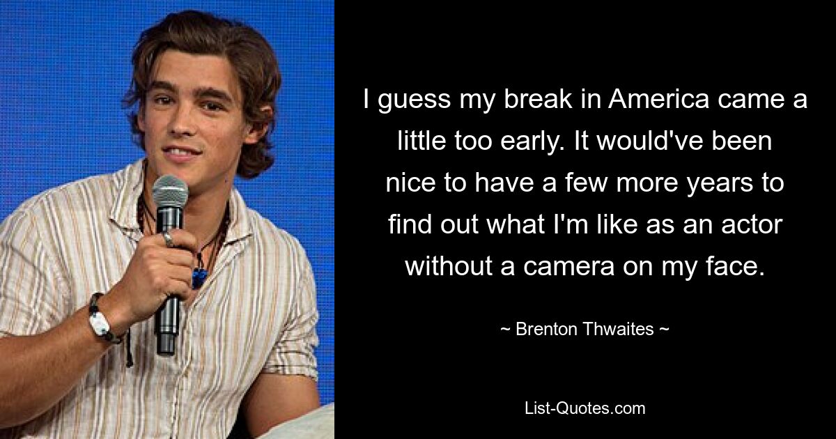 I guess my break in America came a little too early. It would've been nice to have a few more years to find out what I'm like as an actor without a camera on my face. — © Brenton Thwaites