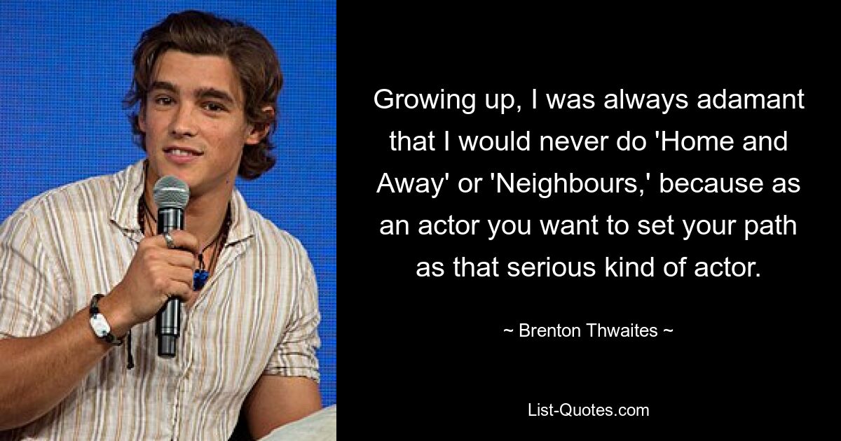 Growing up, I was always adamant that I would never do 'Home and Away' or 'Neighbours,' because as an actor you want to set your path as that serious kind of actor. — © Brenton Thwaites