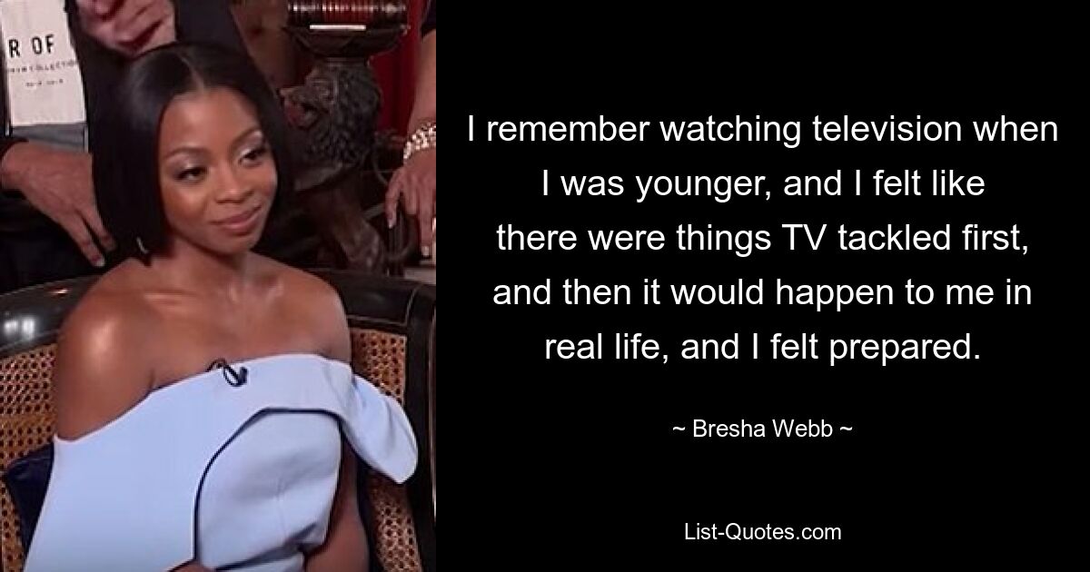 I remember watching television when I was younger, and I felt like there were things TV tackled first, and then it would happen to me in real life, and I felt prepared. — © Bresha Webb