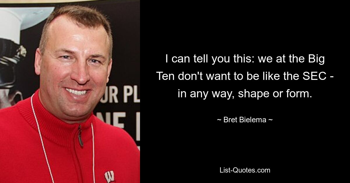 I can tell you this: we at the Big Ten don't want to be like the SEC - in any way, shape or form. — © Bret Bielema