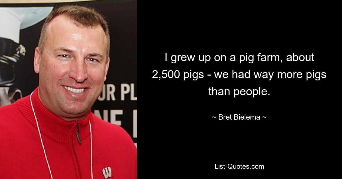 I grew up on a pig farm, about 2,500 pigs - we had way more pigs than people. — © Bret Bielema