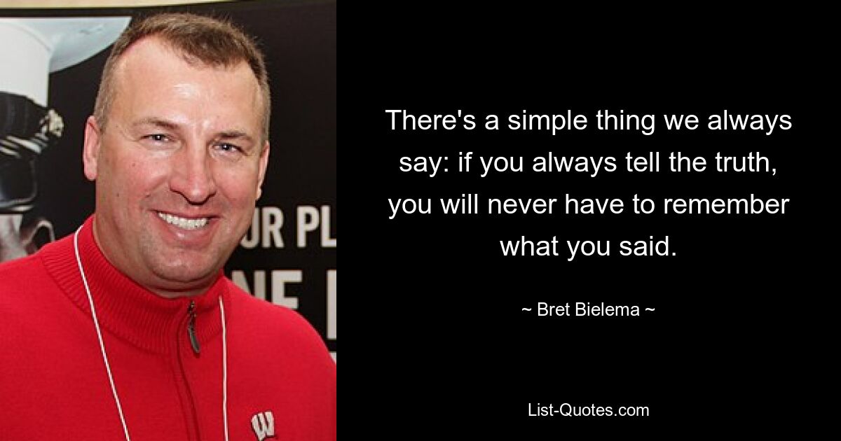 There's a simple thing we always say: if you always tell the truth, you will never have to remember what you said. — © Bret Bielema