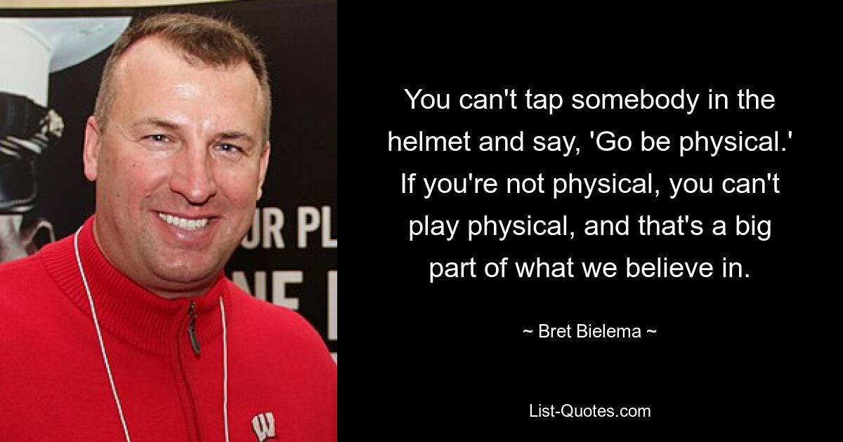 You can't tap somebody in the helmet and say, 'Go be physical.' If you're not physical, you can't play physical, and that's a big part of what we believe in. — © Bret Bielema