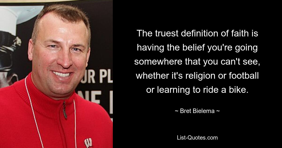 The truest definition of faith is having the belief you're going somewhere that you can't see, whether it's religion or football or learning to ride a bike. — © Bret Bielema