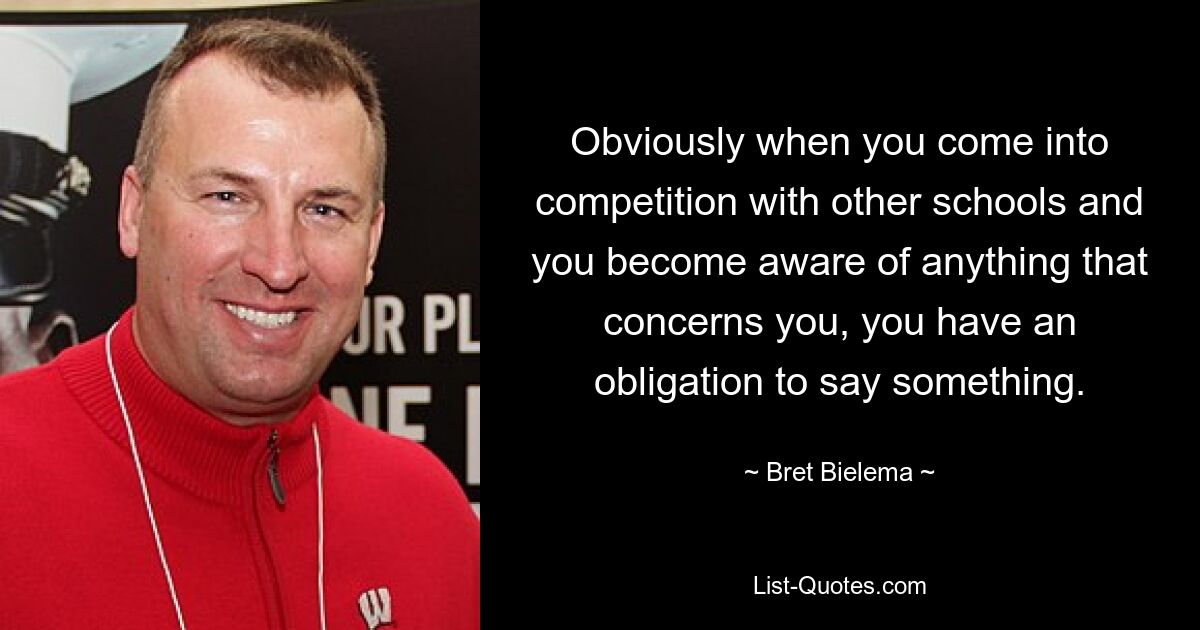 Obviously when you come into competition with other schools and you become aware of anything that concerns you, you have an obligation to say something. — © Bret Bielema