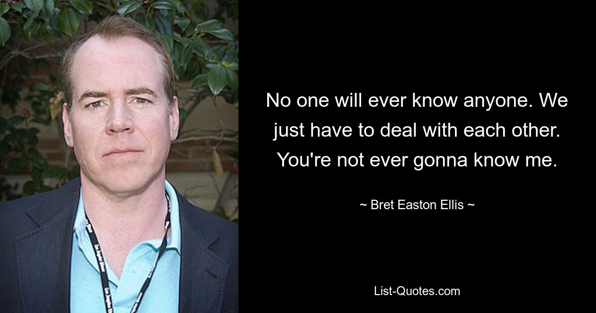 No one will ever know anyone. We just have to deal with each other. You're not ever gonna know me. — © Bret Easton Ellis