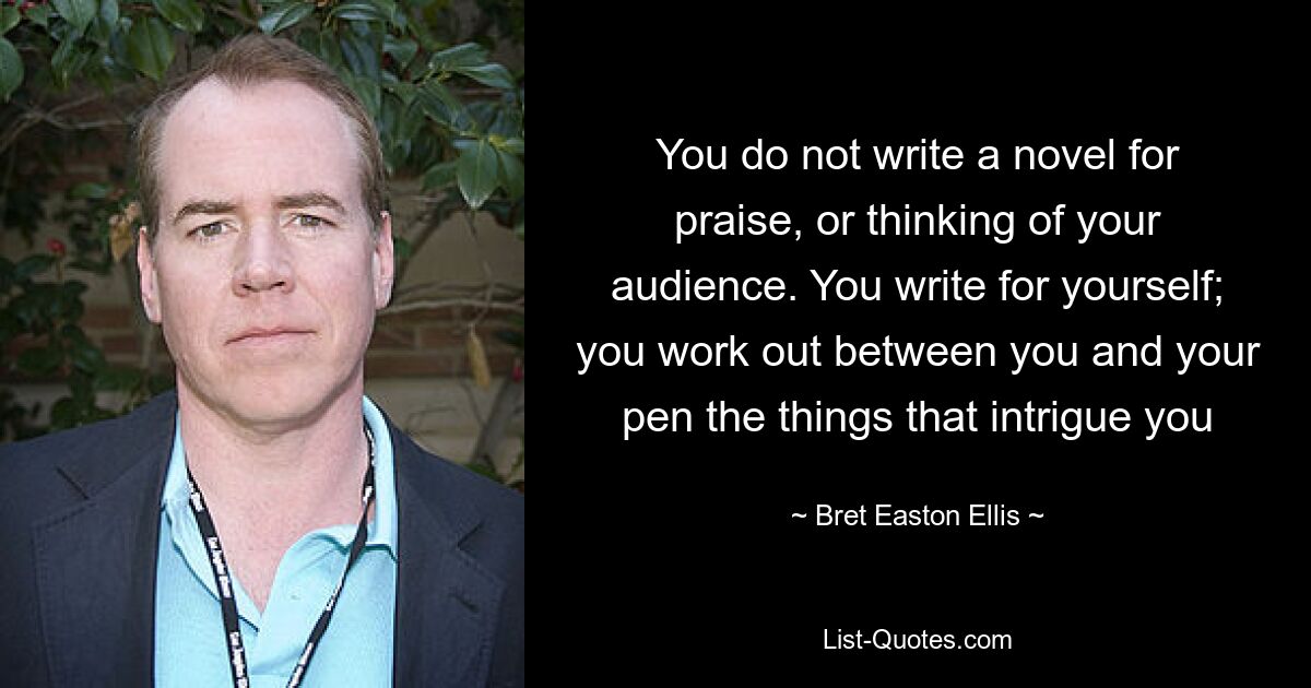 You do not write a novel for praise, or thinking of your audience. You write for yourself; you work out between you and your pen the things that intrigue you — © Bret Easton Ellis