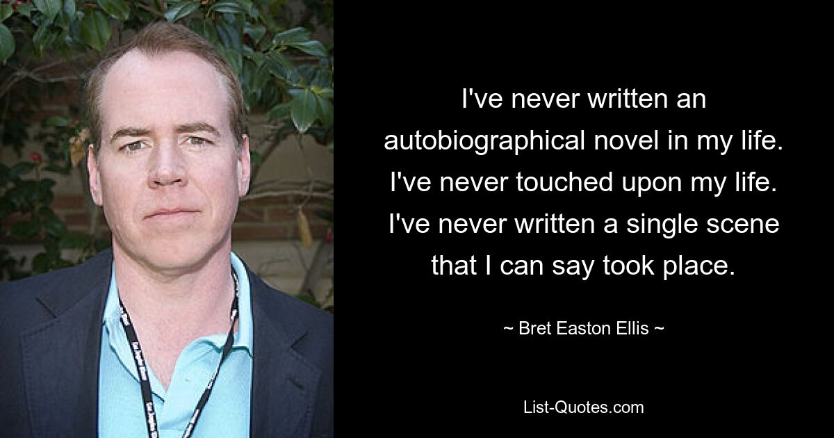 I've never written an autobiographical novel in my life. I've never touched upon my life. I've never written a single scene that I can say took place. — © Bret Easton Ellis