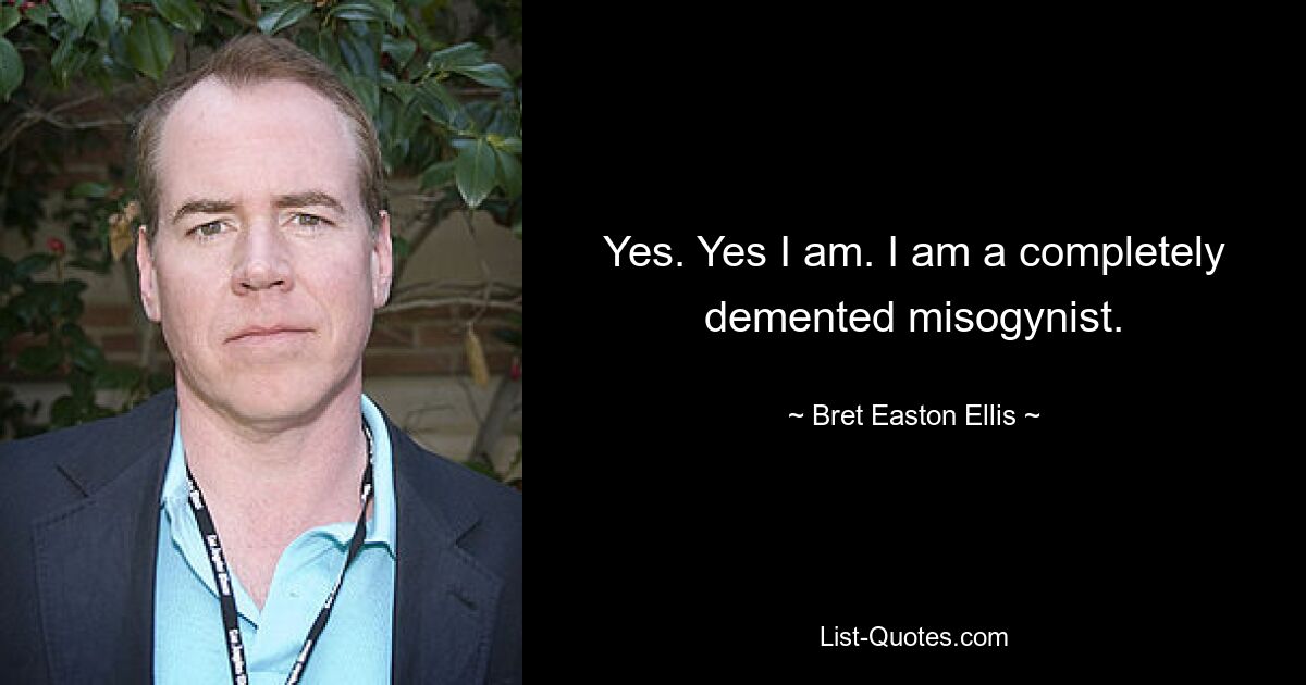 Yes. Yes I am. I am a completely demented misogynist. — © Bret Easton Ellis