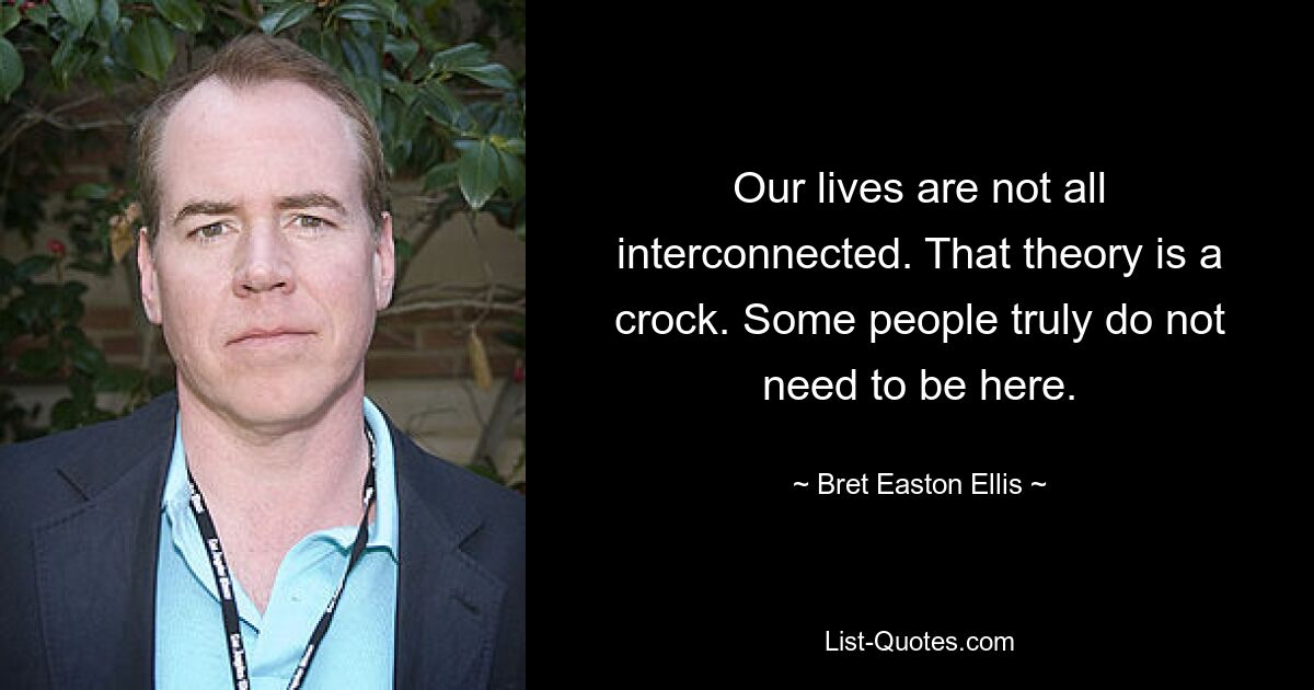 Our lives are not all interconnected. That theory is a crock. Some people truly do not need to be here. — © Bret Easton Ellis