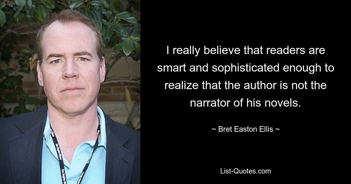 I really believe that readers are smart and sophisticated enough to realize that the author is not the narrator of his novels. — © Bret Easton Ellis