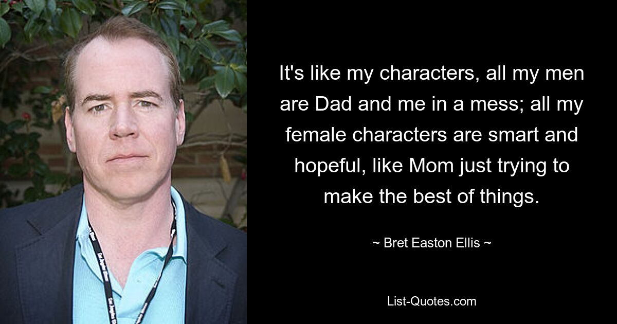 Es ist wie bei meinen Charakteren, alle meine Männer sind Dad und ich in einem Chaos; Alle meine weiblichen Charaktere sind klug und hoffnungsvoll, wie Mama, die einfach versucht, das Beste aus den Dingen zu machen. — © Bret Easton Ellis 