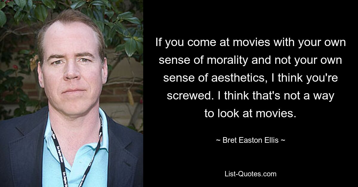 If you come at movies with your own sense of morality and not your own sense of aesthetics, I think you're screwed. I think that's not a way to look at movies. — © Bret Easton Ellis