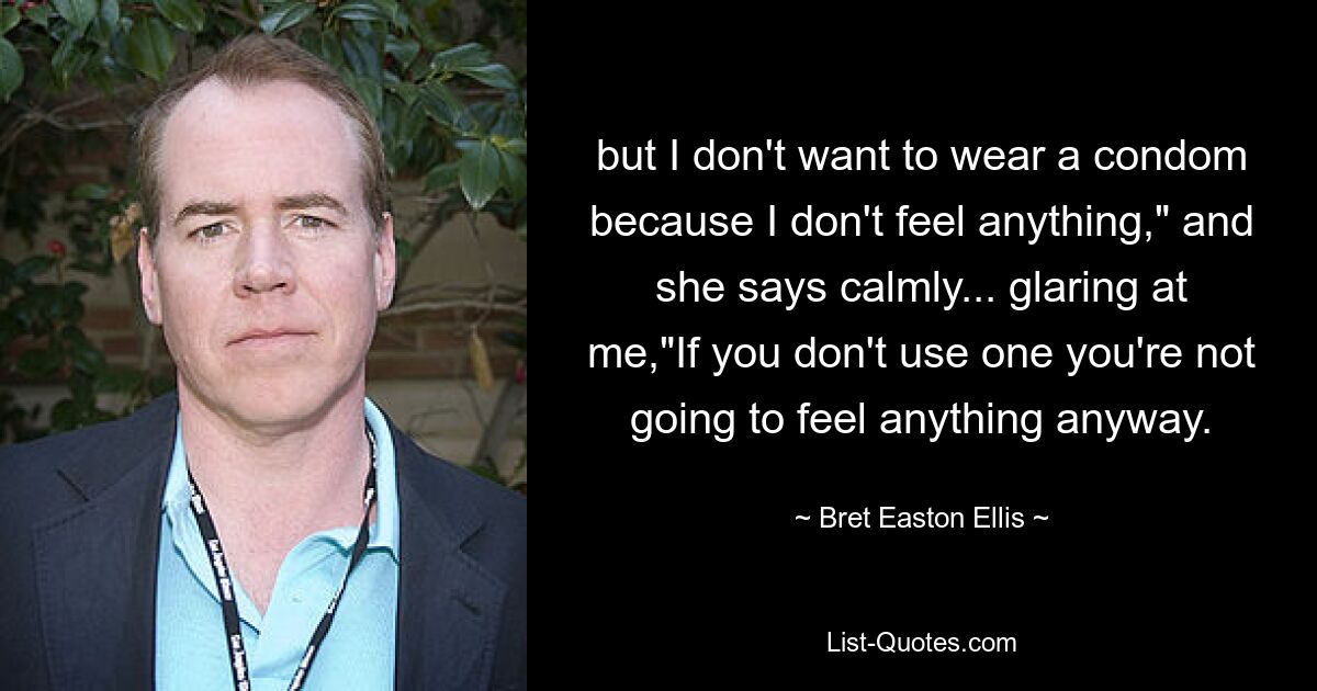 but I don't want to wear a condom because I don't feel anything," and she says calmly... glaring at me,"If you don't use one you're not going to feel anything anyway. — © Bret Easton Ellis