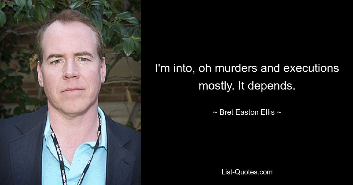 I'm into, oh murders and executions mostly. It depends. — © Bret Easton Ellis