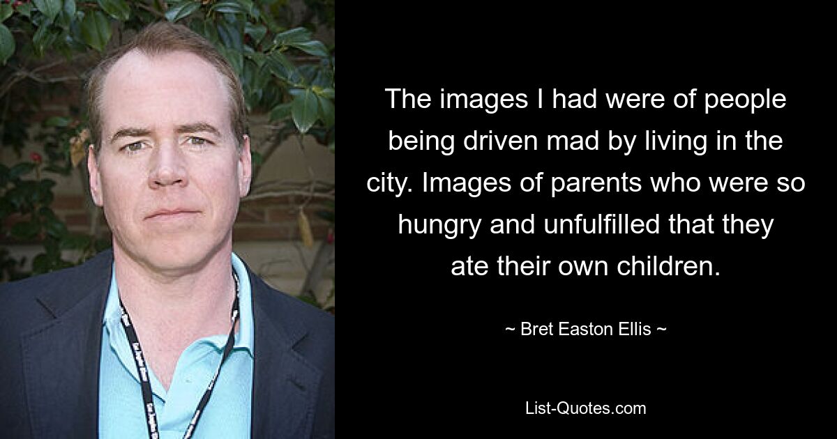 The images I had were of people being driven mad by living in the city. Images of parents who were so hungry and unfulfilled that they ate their own children. — © Bret Easton Ellis