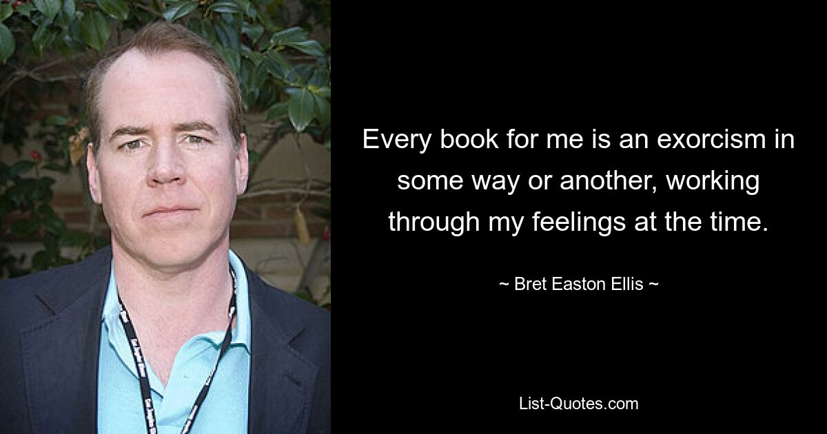 Every book for me is an exorcism in some way or another, working through my feelings at the time. — © Bret Easton Ellis