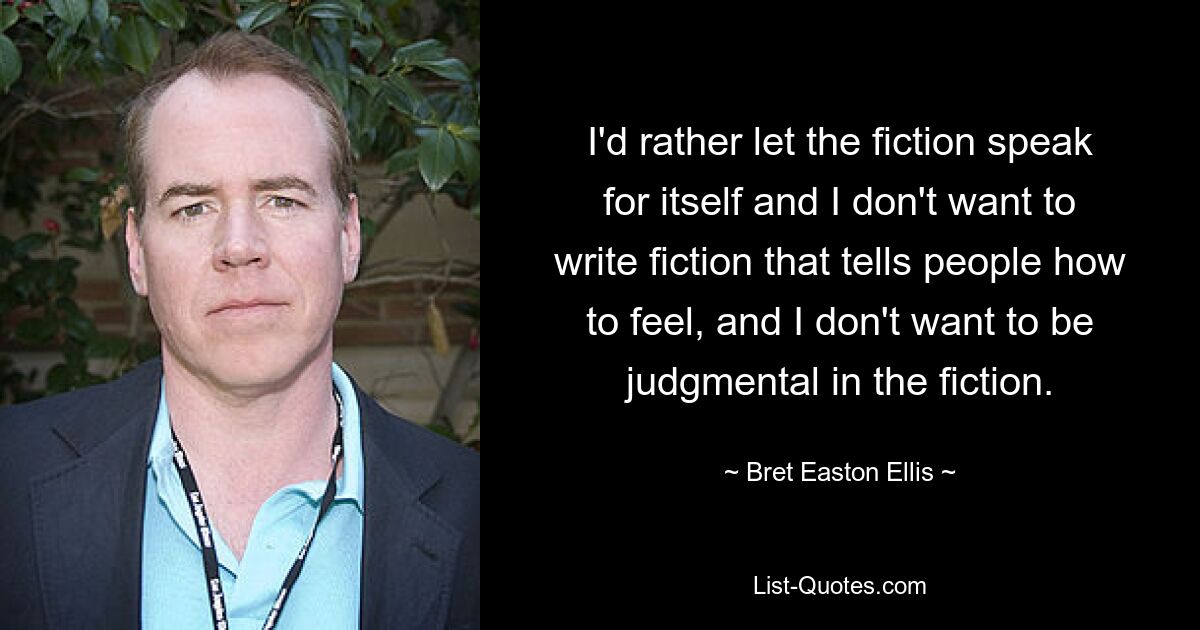 I'd rather let the fiction speak for itself and I don't want to write fiction that tells people how to feel, and I don't want to be judgmental in the fiction. — © Bret Easton Ellis