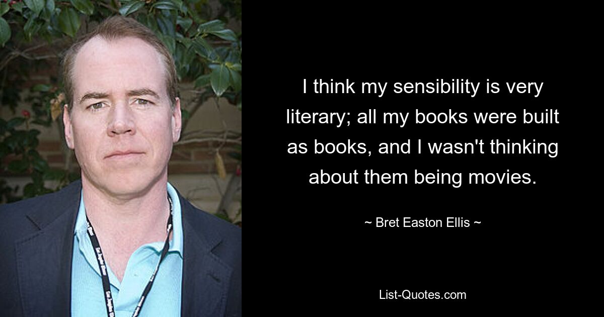 I think my sensibility is very literary; all my books were built as books, and I wasn't thinking about them being movies. — © Bret Easton Ellis