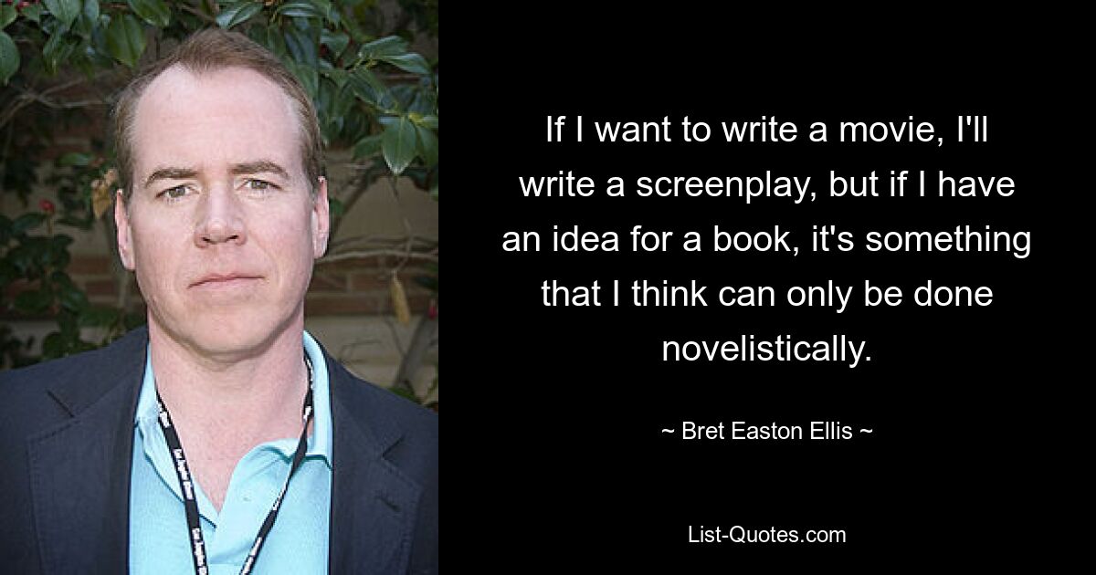 If I want to write a movie, I'll write a screenplay, but if I have an idea for a book, it's something that I think can only be done novelistically. — © Bret Easton Ellis