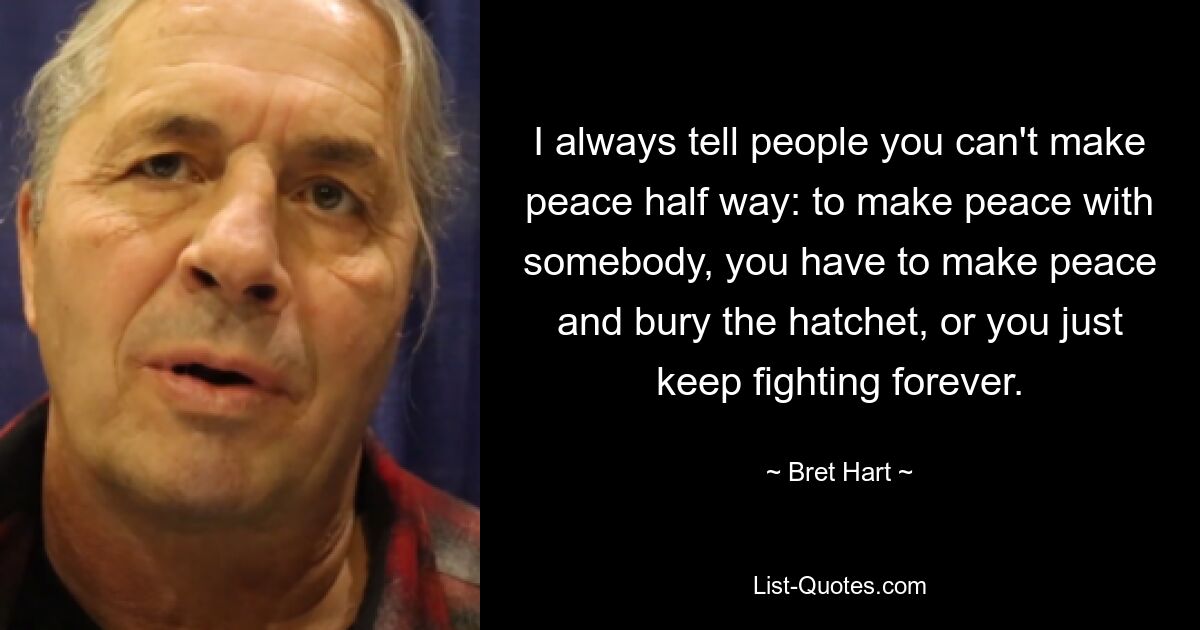 I always tell people you can't make peace half way: to make peace with somebody, you have to make peace and bury the hatchet, or you just keep fighting forever. — © Bret Hart