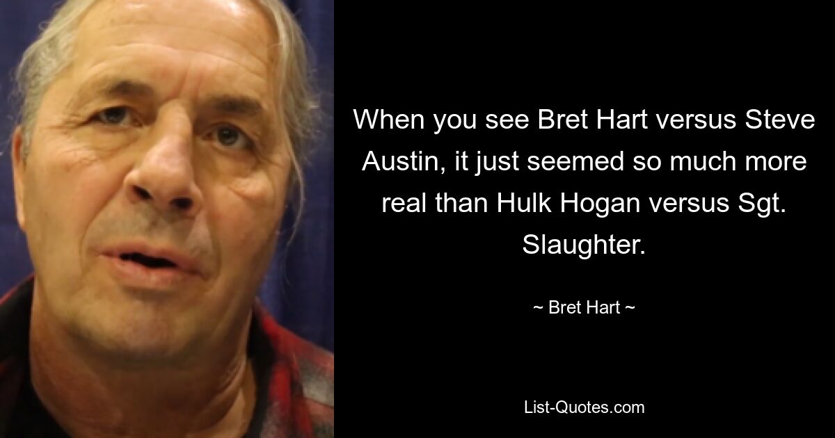 When you see Bret Hart versus Steve Austin, it just seemed so much more real than Hulk Hogan versus Sgt. Slaughter. — © Bret Hart