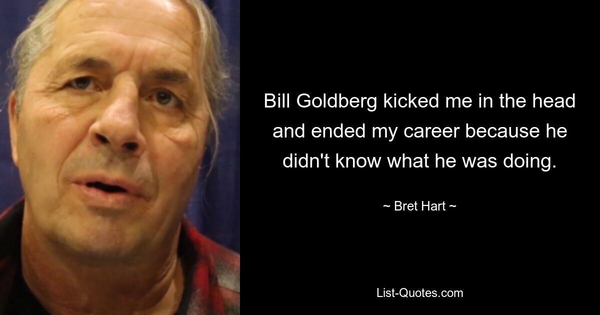 Bill Goldberg kicked me in the head and ended my career because he didn't know what he was doing. — © Bret Hart