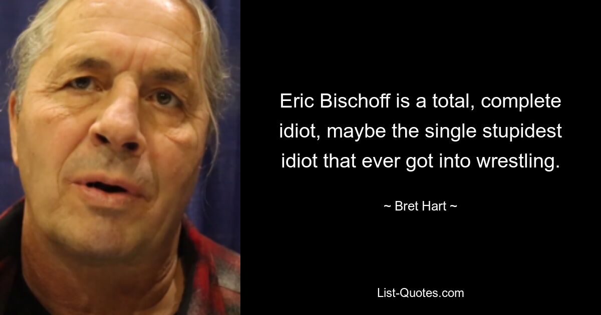 Eric Bischoff is a total, complete idiot, maybe the single stupidest idiot that ever got into wrestling. — © Bret Hart