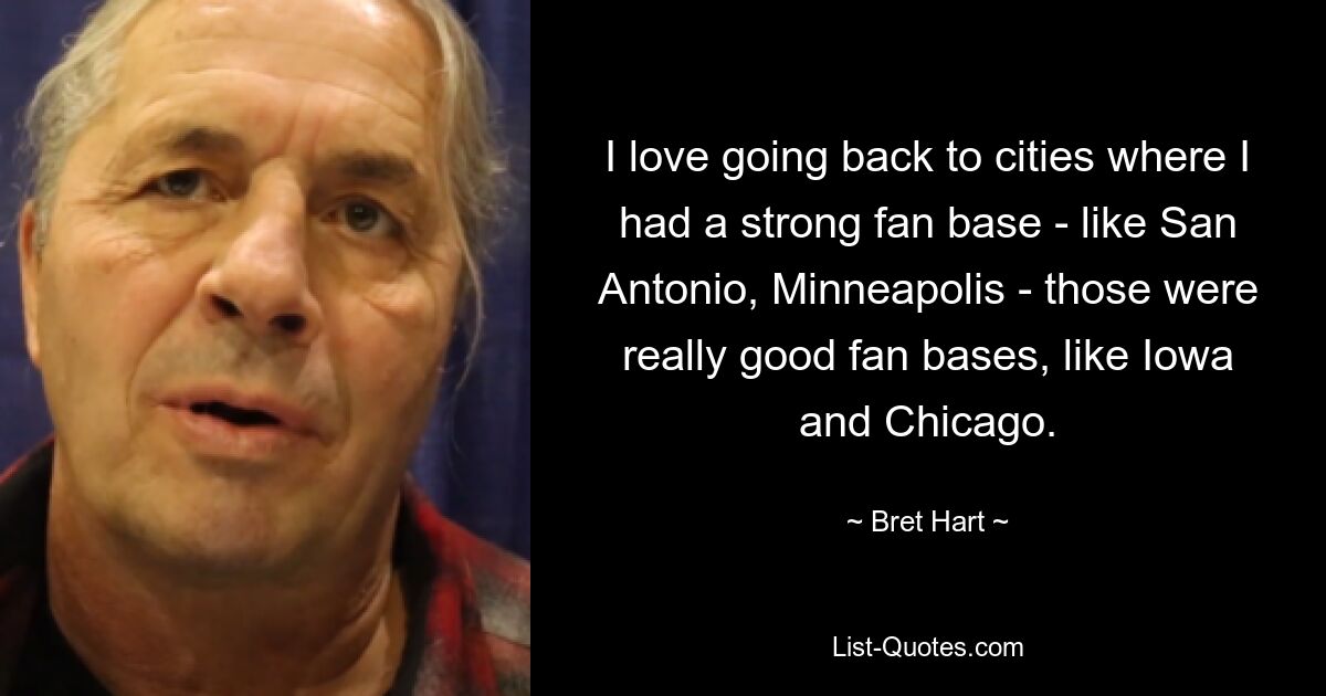 I love going back to cities where I had a strong fan base - like San Antonio, Minneapolis - those were really good fan bases, like Iowa and Chicago. — © Bret Hart