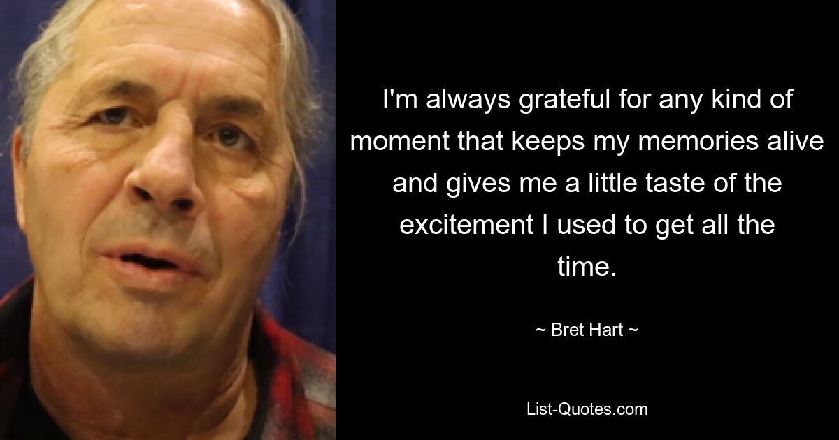 I'm always grateful for any kind of moment that keeps my memories alive and gives me a little taste of the excitement I used to get all the time. — © Bret Hart