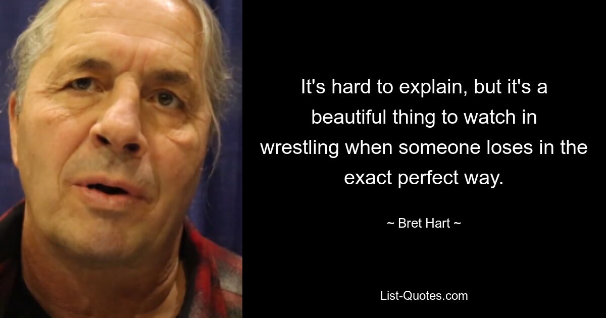 It's hard to explain, but it's a beautiful thing to watch in wrestling when someone loses in the exact perfect way. — © Bret Hart