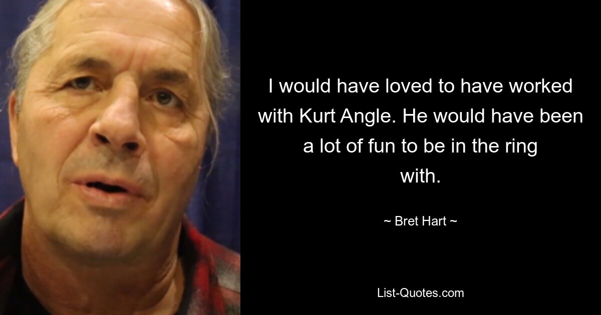 I would have loved to have worked with Kurt Angle. He would have been a lot of fun to be in the ring with. — © Bret Hart