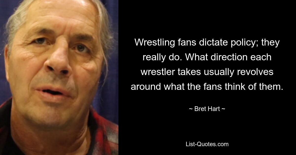 Wrestling fans dictate policy; they really do. What direction each wrestler takes usually revolves around what the fans think of them. — © Bret Hart