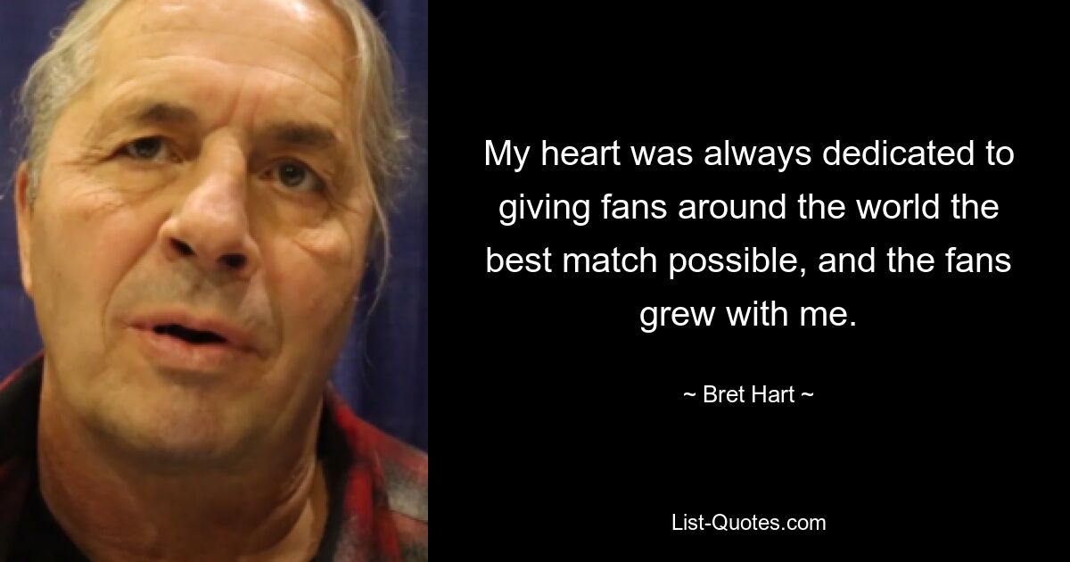 My heart was always dedicated to giving fans around the world the best match possible, and the fans grew with me. — © Bret Hart