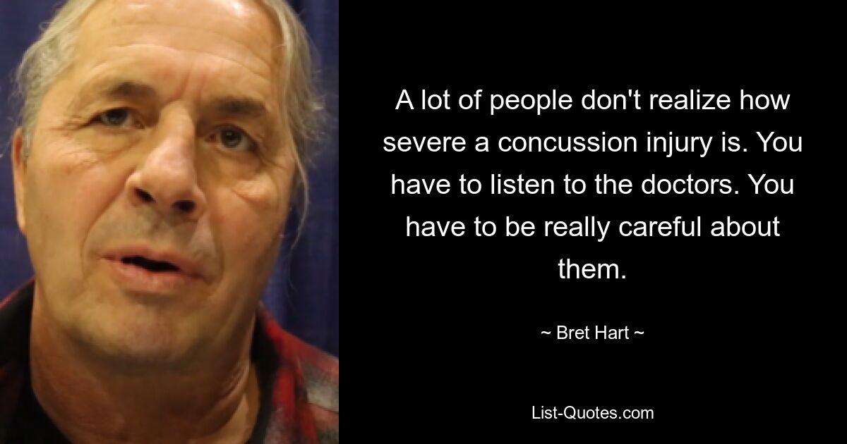 A lot of people don't realize how severe a concussion injury is. You have to listen to the doctors. You have to be really careful about them. — © Bret Hart