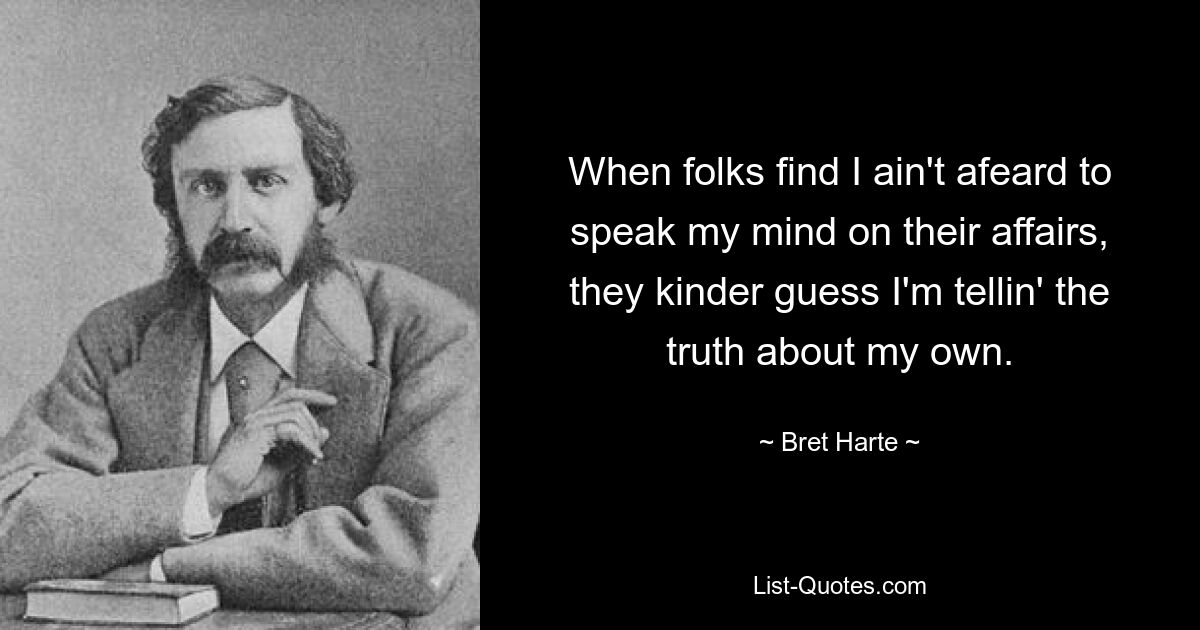 When folks find I ain't afeard to speak my mind on their affairs, they kinder guess I'm tellin' the truth about my own. — © Bret Harte