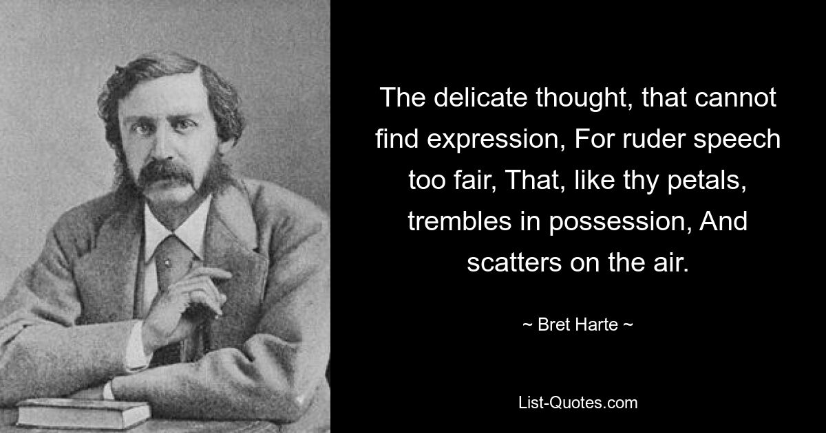 The delicate thought, that cannot find expression, For ruder speech too fair, That, like thy petals, trembles in possession, And scatters on the air. — © Bret Harte